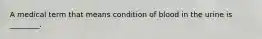 A medical term that means condition of blood in the urine is ________.