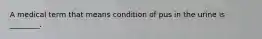 A medical term that means condition of pus in the urine is ________.