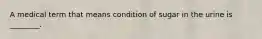 A medical term that means condition of sugar in the urine is ________.