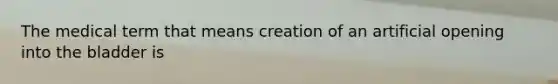 The medical term that means creation of an artificial opening into the bladder is