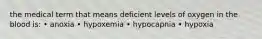 the medical term that means deficient levels of oxygen in the blood is: • anoxia • hypoxemia • hypocapnia • hypoxia