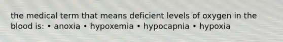 the medical term that means deficient levels of oxygen in the blood is: • anoxia • hypoxemia • hypocapnia • hypoxia