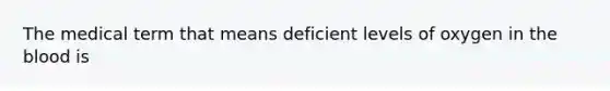 The medical term that means deficient levels of oxygen in the blood is