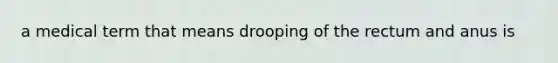 a medical term that means drooping of the rectum and anus is