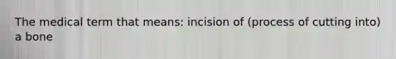 The medical term that means: incision of (process of cutting into) a bone