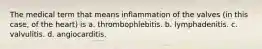 The medical term that means inflammation of the valves (in this case, of the heart) is a. thrombophlebitis. b. lymphadenitis. c. valvulitis. d. angiocarditis.