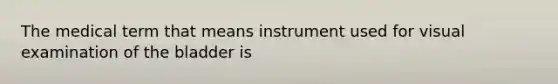 The medical term that means instrument used for visual examination of the bladder is