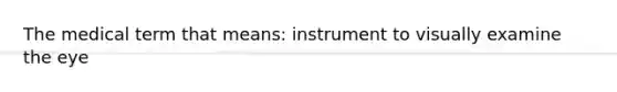 The medical term that means: instrument to visually examine the eye