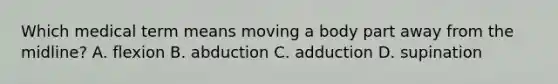 Which medical term means moving a body part away from the midline? A. flexion B. abduction C. adduction D. supination