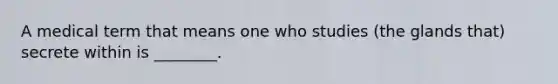 A medical term that means one who studies (the glands that) secrete within is ________.