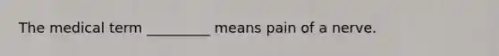 The medical term _________ means pain of a nerve.