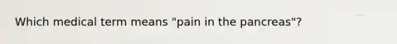 Which medical term means "pain in the pancreas"?