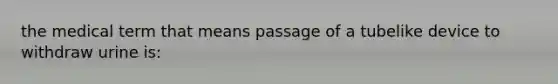 the medical term that means passage of a tubelike device to withdraw urine is: