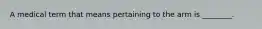 A medical term that means pertaining to the arm is ________.