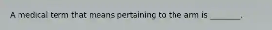 A medical term that means pertaining to the arm is ________.