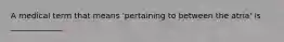 A medical term that means 'pertaining to between the atria' is _____________