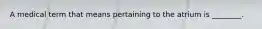 A medical term that means pertaining to the atrium is ________.