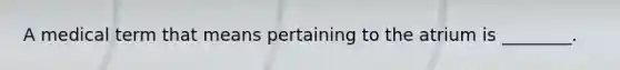 A medical term that means pertaining to the atrium is ________.