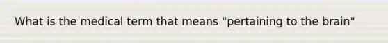 What is the medical term that means "pertaining to the brain"