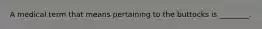 A medical term that means pertaining to the buttocks is ________.