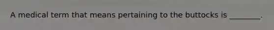 A medical term that means pertaining to the buttocks is ________.