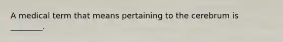 A medical term that means pertaining to the cerebrum is ________.