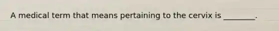 A medical term that means pertaining to the cervix is ________.