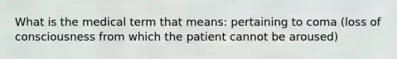 What is the medical term that means: pertaining to coma (loss of consciousness from which the patient cannot be aroused)