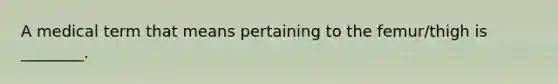 A medical term that means pertaining to the femur/thigh is ________.