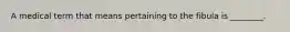 A medical term that means pertaining to the fibula is ________.