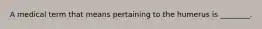 A medical term that means pertaining to the humerus is ________.