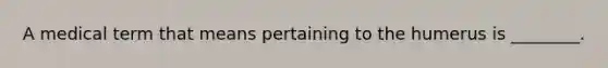 A medical term that means pertaining to the humerus is ________.