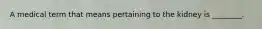 A medical term that means pertaining to the kidney is ________.