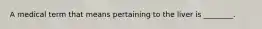 A medical term that means pertaining to the liver is ________.
