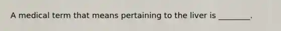 A medical term that means pertaining to the liver is ________.