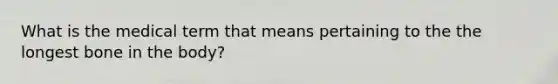 What is the medical term that means pertaining to the the longest bone in the body?