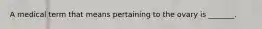 A medical term that means pertaining to the ovary is _______.