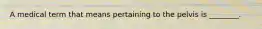 A medical term that means pertaining to the pelvis is ________.