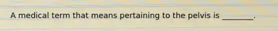 A medical term that means pertaining to the pelvis is ________.