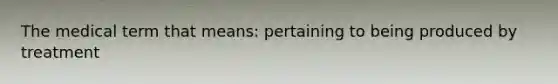 The medical term that means: pertaining to being produced by treatment