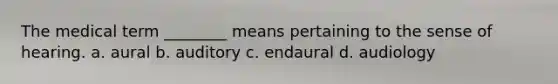 The medical term ________ means pertaining to the sense of hearing. a. aural b. auditory c. endaural d. audiology