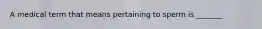 A medical term that means pertaining to sperm is _______