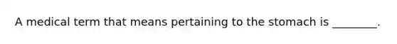 A medical term that means pertaining to the stomach is ________.