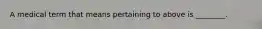 A medical term that means pertaining to above is ________.