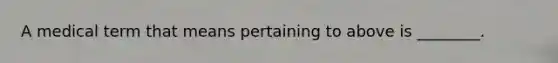 A medical term that means pertaining to above is ________.