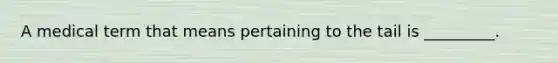 A medical term that means pertaining to the tail is _________.