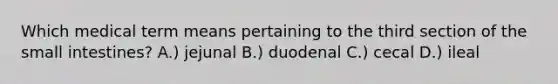 Which medical term means pertaining to the third section of the small intestines? A.) jejunal B.) duodenal C.) cecal D.) ileal