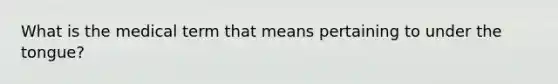 What is the medical term that means pertaining to under the tongue?