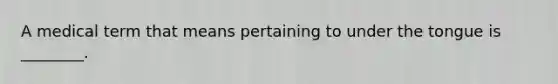 A medical term that means pertaining to under the tongue is ________.