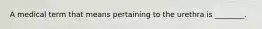 A medical term that means pertaining to the urethra is ________.